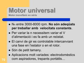 Motor universal
Motor monofàsic en sèrie
 Nn entre 3000-8000 rpm. No són adeqüats
per treballar amb velocitats constants.
 Per variar la n necessitem variar el V
d’alimentació i es fa amb un reòstat.
 El canvi de gir es controlable intercanviant
una fase en l’estator o en el rotor.
 Són de petit tamany.
 Aplicacions molt variades: electrodomèstics
com aspiradores, trepants portàtils…70
 