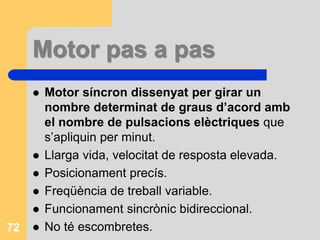 Motor pas a pas
 Motor síncron dissenyat per girar un
nombre determinat de graus d’acord amb
el nombre de pulsacions elèctriques que
s’apliquin per minut.
 Llarga vida, velocitat de resposta elevada.
 Posicionament precís.
 Freqüència de treball variable.
 Funcionament sincrònic bidireccional.
 No té escombretes.72
 