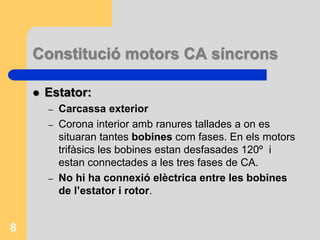 Constitució motors CA síncrons
 Estator:
– Carcassa exterior
– Corona interior amb ranures tallades a on es
situaran tantes bobines com fases. En els motors
trifàsics les bobines estan desfasades 120º i
estan connectades a les tres fases de CA.
– No hi ha connexió elèctrica entre les bobines
de l’estator i rotor.
8
 