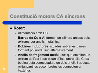 Constitució motors CA síncrons
 Rotor:
– Alimentació amb CC.
– Barres de Cu o Al formen un cilindre unides pels
extrems per anells metàl·lics.
– Bobines inductores situades sobre les barres
formant pol nord i sud alternativament.
– Anells de fregament metàl·lics: que envolten un
extrem de l’eix i que estan aïllats entre ells. Cada
bobina està connectada a un dels anells i aquests
mitjançant les escombretes es connecten a
l’exterior.9
 