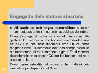 Engegada dels motors síncronsNo poden engegar-se sols perquè el motor vibra molt i s’escalfa sense arribar a girar.Reduir la velocitat de gir del camp magnètic de l’estator: es varia la freqüència d’alimentació de les bobines de l’estator i es baixa el voltatge de les fases.Utilització d’un motor extern per accelerar el rotor fins que assoleixi la ns i es fa sempre en buit.23
