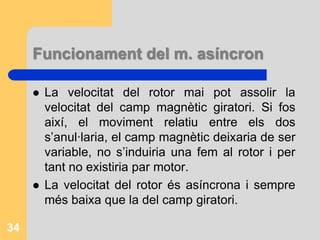 Funcionament del m asíncronA l’estator es crea un camp magnètic giratori perquè es fa passar corrent altern per cada una de les tres bobines. Aquest camp talla els conductors del rotor i per inducció electromagnètic es genera una є, un corrent induït i per tant un nou camp magnètic. La interacció dels dos camps magnètics origina un par motor que fa que el motor giri en el mateix sentit que el camp magnètic de l’estator.33