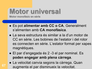 Motors amb rotor en gàbia d’esquirolConstrucció senzilla i robusta. Econòmics i fàcil manteniment.Elevat parell d’engegament 2-3 Mnen engegament directa. Es poden engegar a plena càrrega.Mmax és superior al Meng, permet puntes de càrrega.La n amb la càrrega disminueix molt lentament i es manté cte.Es regula la velocitat en un marge considerable variant la freqüència.A l’engegament absorbeixen I=5-8In, per això es posen en marxa directament motors de poca potència. Motors de mitjana o elevada potència s’ha de reduir l’Ieng.Bon rendiment i bon cosφ~0,8.Es poden connectar a dos voltatges 400-240V.65
