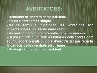 - Reducció de contaminació acústica.
- Es més barat i més simple.
- No fa soroll al funcionar, les vibracions son
imperceptibles i quasi no emet calor.
- Un motor elèctric no necessita canvi de marxes.
-La possibilitat d’utilitzar les bateries dels cotxes com
acumuladors o distribuïdors d’electricitat per repartir
la carrega de les centrals elèctriques.
- Ecologia i cura del medi ambient.
 