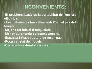 -El problema basic es la portabilitat de l'energia
elèctrica.
- Les bateries es fan velles amb l’ús i el pas del
temps.
-Major cost inicial d’adquisició.
-Menor autonomia de desplaçament.
-Escassa infraestructura de recarrega.
-Poca varietat de models
-Carregadors domèstics cars.
 