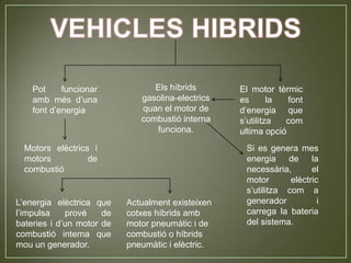 Pot     funcionar            Els híbrids       El motor tèrmic
    amb més d’una             gasolina-electrics   es       la  font
    font d’energia            quan el motor de     d’energia que
                              combustió interna    s’utilitza  com
                                 funciona.         ultima opció
  Motors elèctrics i                                Si es genera mes
  motors          de                                energia de la
  combustió                                         necessària,       el
                                                    motor       elèctric
                                                    s’utilitza com a
L’energia elèctrica que    Actualment existeixen    generador           i
l’impulsa    prové    de   cotxes híbrids amb       carrega la bateria
bateries i d’un motor de   motor pneumàtic i de     del sistema.
combustió interna que      combustió o híbrids
mou un generador.          pneumàtic i elèctric.
 