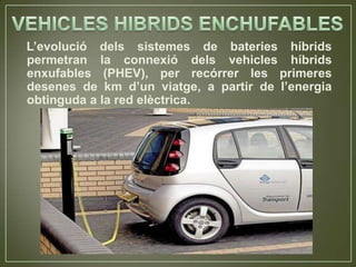 L’evolució dels sistemes de bateries híbrids
permetran la connexió dels vehicles híbrids
enxufables (PHEV), per recórrer les primeres
desenes de km d’un viatge, a partir de l’energia
obtinguda a la red elèctrica.
 