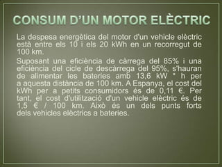 La despesa energètica del motor d'un vehicle elèctric
està entre els 10 i els 20 kWh en un recorregut de
100 km.
Suposant una eficiència de càrrega del 85% i una
eficiència del cicle de descàrrega del 95%, s'hauran
de alimentar les bateries amb 13,6 kW * h per
a aquesta distància de 100 km. A Espanya, el cost del
kWh per a petits consumidors és de 0,11 €. Per
tant, el cost d'utilització d'un vehicle elèctric és de
1,5 € / 100 km. Això és un dels punts forts
dels vehicles elèctrics a bateries.
 
