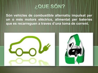 Són vehicles de combustible alternatiu impulsat per
un o més motors elèctrics, alimentat per bateries
que es recarreguen a traves d’una toma de corrent.
 