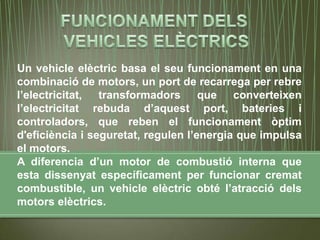 Un vehicle elèctric basa el seu funcionament en una
combinació de motors, un port de recarrega per rebre
l’electricitat, transformadors que converteixen
l’electricitat rebuda d’aquest port, bateries i
controladors, que reben el funcionament òptim
d'eficiència i seguretat, regulen l’energia que impulsa
el motors.
A diferencia d’un motor de combustió interna que
esta dissenyat específicament per funcionar cremat
combustible, un vehicle elèctric obté l’atracció dels
motors elèctrics.
 