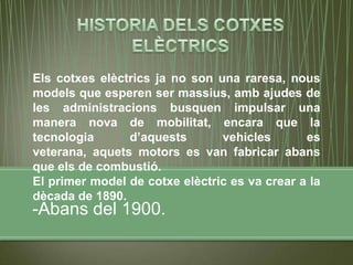 Els cotxes elèctrics ja no son una raresa, nous
models que esperen ser massius, amb ajudes de
les administracions busquen impulsar una
manera nova de mobilitat, encara que la
tecnologia      d’aquests       vehicles       es
veterana, aquets motors es van fabricar abans
que els de combustió.
El primer model de cotxe elèctric es va crear a la
dècada de 1890.
-Abans del 1900.
 