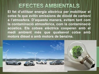 El fet d’utilitzar energia elèctrica per mobilitzar el
cotxe fa que evitin emissions de diòxid de carboni
a l’atmosfera. D’aquesta manera, evitem tant com
la contaminació atmosfèrica, com la contaminació
acústica. Els cotxes elèctrics cooperen amb el
medi ambient més que qualsevol cotxe amb
motors dièsel o amb motors de benzina.
 