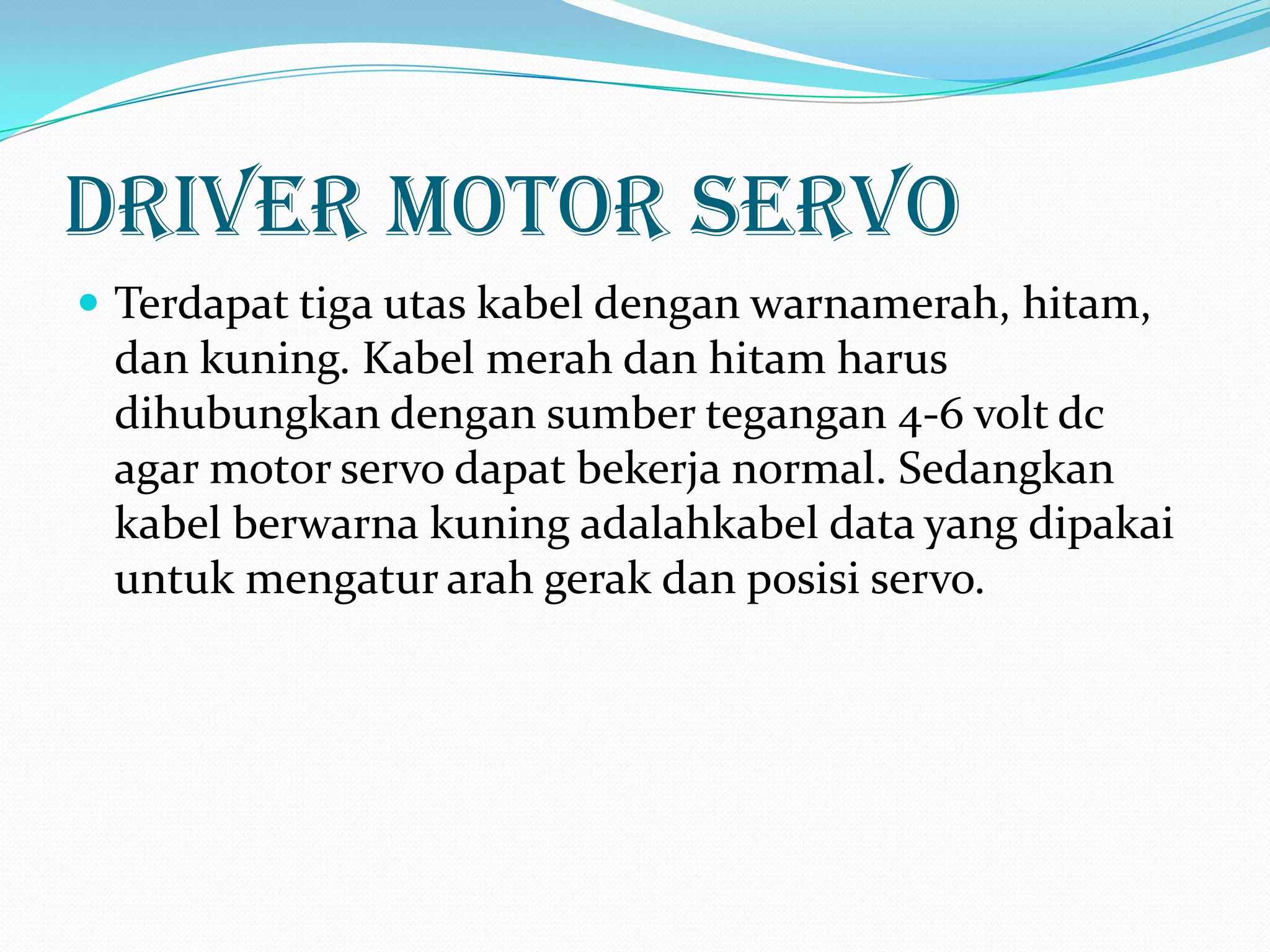 Driver motor servo
 Terdapat tiga utas kabel dengan warnamerah, hitam,

dan kuning. Kabel merah dan hitam harus
dihubungkan dengan sumber tegangan 4-6 volt dc
agar motor servo dapat bekerja normal. Sedangkan
kabel berwarna kuning adalahkabel data yang dipakai
untuk mengatur arah gerak dan posisi servo.

 
