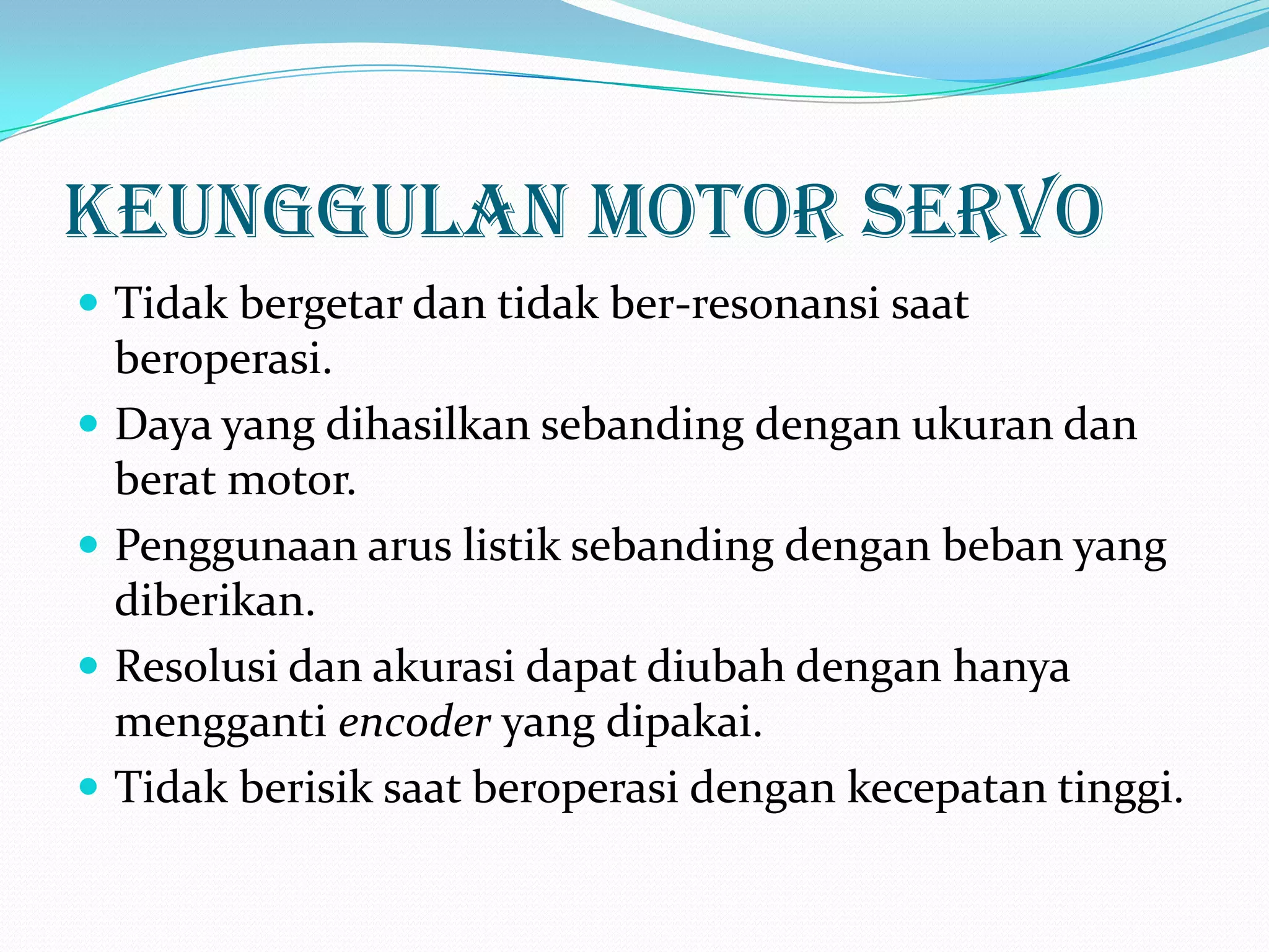 Keunggulan Motor Servo
 Tidak bergetar dan tidak ber-resonansi saat







beroperasi.
Daya yang dihasilkan sebanding dengan ukuran dan
berat motor.
Penggunaan arus listik sebanding dengan beban yang
diberikan.
Resolusi dan akurasi dapat diubah dengan hanya
mengganti encoder yang dipakai.
Tidak berisik saat beroperasi dengan kecepatan tinggi.

 