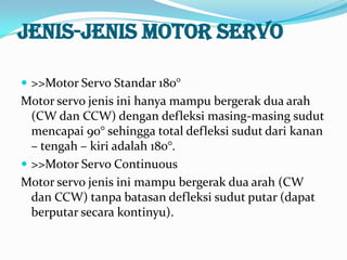 Jenis-jenis motor servo
 >>Motor Servo Standar 180°

Motor servo jenis ini hanya mampu bergerak dua arah
(CW dan CCW) dengan defleksi masing-masing sudut
mencapai 90° sehingga total defleksi sudut dari kanan
– tengah – kiri adalah 180°.
 >>Motor Servo Continuous
Motor servo jenis ini mampu bergerak dua arah (CW
dan CCW) tanpa batasan defleksi sudut putar (dapat
berputar secara kontinyu).

 