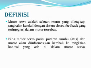 DEFINISI
 Motor servo adalah sebuah motor yang dilengkapi

rangkaian kendali dengan sistem closed feedback yang
terintegrasi dalam motor tersebut.
 Pada motor servo posisi putaran sumbu (axis) dari

motor akan diinformasikan kembali ke rangkaian
kontrol yang ada di dalam motor servo.

 