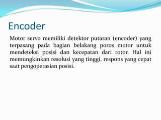 Encoder
Motor servo memiliki detektor putaran (encoder) yang
terpasang pada bagian belakang poros motor untuk
mendeteksi posisi dan kecepatan dari rotor. Hal ini
memungkinkan resolusi yang tinggi, respons yang cepat
saat pengoperasian posisi.

 