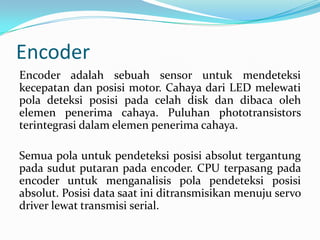 Encoder
Encoder adalah sebuah sensor untuk mendeteksi
kecepatan dan posisi motor. Cahaya dari LED melewati
pola deteksi posisi pada celah disk dan dibaca oleh
elemen penerima cahaya. Puluhan phototransistors
terintegrasi dalam elemen penerima cahaya.
Semua pola untuk pendeteksi posisi absolut tergantung
pada sudut putaran pada encoder. CPU terpasang pada
encoder untuk menganalisis pola pendeteksi posisi
absolut. Posisi data saat ini ditransmisikan menuju servo
driver lewat transmisi serial.

 