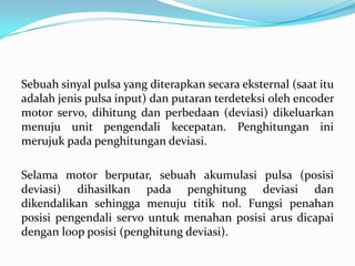 Sebuah sinyal pulsa yang diterapkan secara eksternal (saat itu
adalah jenis pulsa input) dan putaran terdeteksi oleh encoder
motor servo, dihitung dan perbedaan (deviasi) dikeluarkan
menuju unit pengendali kecepatan. Penghitungan ini
merujuk pada penghitungan deviasi.
Selama motor berputar, sebuah akumulasi pulsa (posisi
deviasi) dihasilkan pada penghitung deviasi dan
dikendalikan sehingga menuju titik nol. Fungsi penahan
posisi pengendali servo untuk menahan posisi arus dicapai
dengan loop posisi (penghitung deviasi).

 