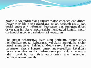 Motor Servo terdiri atas 3 unsur: motor, encoder, dan driver.
Driver memiliki peran membandingkan perintah posisi dan
posisi encoder / informasi kecepatan dan mengendalikan
driver saat ini. Servo motor selalu mendeteksi kondisi motor
dari posisi encoder dan informasi kecepatan.

Jika motor seharusnya diam atau berhenti, motor servo
memberikan sebuah keluaran sinyal alarm menuju kontroler
untuk mendeteksi kelainan. Motor servo harus mengatur
parameter sistem kontrol untuk menyesuaikan kekakuan
mekanisme dan kondisi beban meskipun dalam beberapa
tahun terakhir, real time auto-tuning telah membuat
penyesuaian ini mudah.

 