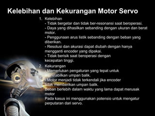 Kelebihan dan Kekurangan Motor Servo
1. Kelebihan
- Tidak bergetar dan tidak ber-resonansi saat beroperasi.
- Daya yang dihasilkan sebanding dengan ukuran dan berat
motor.
- Penggunaan arus listik sebanding dengan beban yang
diberikan.
- Resolusi dan akurasi dapat diubah dengan hanya
mengganti encoder yang dipakai.
- Tidak berisik saat beroperasi dengan
kecepatan tinggi.
2. Kekurangan
- Memerlukan pengaturan yang tepat untuk
menstabilkan umpan balik.
- Motor menjadi tidak terkendali jika encoder
tidak memberikan umpan balik.
Beban berlebih dalam waktu yang lama dapat merusak
motor
Pada kasus ini menggunakan potensio untuk mengatur
perputaran dari servo.
 