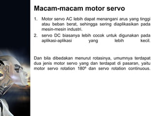 Macam-macam motor servo
1. Motor servo AC lebih dapat menangani arus yang tinggi
atau beban berat, sehingga sering diaplikasikan pada
mesin-mesin industri.
2. servo DC biasanya lebih cocok untuk digunakan pada
aplikasi-aplikasi yang lebih kecil.
Dan bila dibedakan menurut rotasinya, umumnya terdapat
dua jenis motor servo yang dan terdapat di pasaran, yaitu
motor servo rotation 180⁰ dan servo rotation continuous.
 