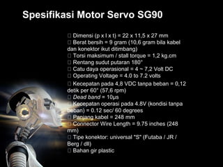 Spesifikasi Motor Servo SG90
Dimensi (p x l x t) = 22 x 11,5 x 27 mm
Berat bersih = 9 gram (10,6 gram bila kabel
dan konektor ikut ditimbang)
Torsi maksimum / stall torque = 1,2 kg.cm
Rentang sudut putaran 180°
Catu daya operasional = 4 ~ 7,2 Volt DC
Operating Voltage = 4.0 to 7.2 volts
Kecepatan pada 4,8 VDC tanpa beban = 0,12
detik per 60° (57,6 rpm)
Dead band = 10µs
Kecepatan operasi pada 4.8V (kondisi tanpa
beban) = 0.12 sec/ 60 degrees
Panjang kabel = 248 mm
Connector Wire Length = 9.75 inches (248
mm)
Tipe konektor: universal "S" (Futaba / JR /
Berg / dll)
Bahan gir plastic
 