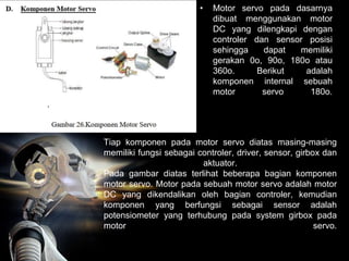 Tiap komponen pada motor servo diatas masing-masing
memiliki fungsi sebagai controler, driver, sensor, girbox dan
aktuator.
Pada gambar diatas terlihat beberapa bagian komponen
motor servo. Motor pada sebuah motor servo adalah motor
DC yang dikendalikan oleh bagian controler, kemudian
komponen yang berfungsi sebagai sensor adalah
potensiometer yang terhubung pada system girbox pada
motor servo.
• Motor servo pada dasarnya
dibuat menggunakan motor
DC yang dilengkapi dengan
controler dan sensor posisi
sehingga dapat memiliki
gerakan 0o, 90o, 180o atau
360o. Berikut adalah
komponen internal sebuah
motor servo 180o.
 