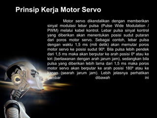 Prinsip Kerja Motor Servo
Motor servo dikendalikan dengan memberikan
sinyal modulasi lebar pulsa (Pulse Wide Modulation /
PWM) melalui kabel kontrol. Lebar pulsa sinyal kontrol
yang diberikan akan menentukan posisi sudut putaran
dari poros motor servo. Sebagai contoh, lebar pulsa
dengan waktu 1,5 ms (mili detik) akan memutar poros
motor servo ke posisi sudut 90⁰. Bila pulsa lebih pendek
dari 1,5 ms maka akan berputar ke arah posisi 0⁰ atau ke
kiri (berlawanan dengan arah jarum jam), sedangkan bila
pulsa yang diberikan lebih lama dari 1,5 ms maka poros
motor servo akan berputar ke arah posisi 180⁰ atau ke
kanan (searah jarum jam). Lebih jelasnya perhatikan
gambar dibawah ini
 