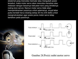eksternal yang mencoba memutar atau mengubah posisi
tersebut, maka motor servo akan mencoba menahan atau
melawan dengan besarnya kekuatan torsi yang dimilikinya
(rating torsi servo). Namun motor servo tidak akan
mempertahankan posisinya untuk selamanya, sinyal lebar
pulsa kendali harus diulang setiap 20 ms (mili detik) untuk
menginstruksikan agar posisi poros motor servo tetap
bertahan pada posisinya.
 