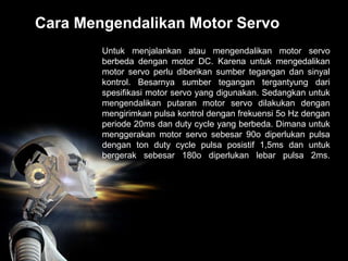 Cara Mengendalikan Motor Servo
Untuk menjalankan atau mengendalikan motor servo
berbeda dengan motor DC. Karena untuk mengedalikan
motor servo perlu diberikan sumber tegangan dan sinyal
kontrol. Besarnya sumber tegangan tergantyung dari
spesifikasi motor servo yang digunakan. Sedangkan untuk
mengendalikan putaran motor servo dilakukan dengan
mengirimkan pulsa kontrol dengan frekuensi 5o Hz dengan
periode 20ms dan duty cycle yang berbeda. Dimana untuk
menggerakan motor servo sebesar 90o diperlukan pulsa
dengan ton duty cycle pulsa posistif 1,5ms dan untuk
bergerak sebesar 180o diperlukan lebar pulsa 2ms.
 