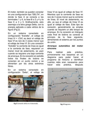 3
El motor, también se pueden conectar
en una configuración tipo “DELTA”, en
donde la fase A se conecta a las
terminales 1 y 6, la fase B a 2 y 4 y la
fase C a 3 y 5. Gráficamente, esto
asemeja a la letra griega Delta, con la
energía aplicada a cada vértice de la
figura (Fig.2).
En un sistema conectado en
configuración “Estrella”, el voltaje de
línea Vl = √3Vf, es decir el voltaje de
fase Vf es raíz de 3 veces menor que
el voltaje de línea Vl. En una conexión
“Estrella” la corriente de línea es igual
a la corriente de fase, requieren un
menor nivel de aislamiento, se usan
cuando se requiere una baja corriente
de arranque. En la conexión en estrella
todos los finales de bobina se
conectan en un punto común y se
alimentan por los otros extremos
libres.
En un sistema conectado en
configuración “Delta”, el voltaje de
línea Vl es igual al voltaje de fase Vf.
Mientras que la corriente de fase es
raíz de 3 veces menor que la corriente
de línea. El nivel de aislamiento, es
alto, ya que el voltaje de línea Vl es
igual al voltaje de fase. Este tipo de
conexión, generalmente se emplea
cuando se requiere un alto torque de
arranque. En la conexión en triángulo
cada final de bobina se conecta al
principio de la fase siguiente,
alimentando el sistema por los puntos
de unión.
Arranque automático del motor
síncrono
Para realizar esta práctica,
primeramente nos basamos en un
diagrama para poder hacer el
programa de Arduino e identificar
cuantos relés eran necesarios para
hacer esta práctica, después
Fig.2 Conexión delta en el devanado. Fig.3 Diagrama.
 