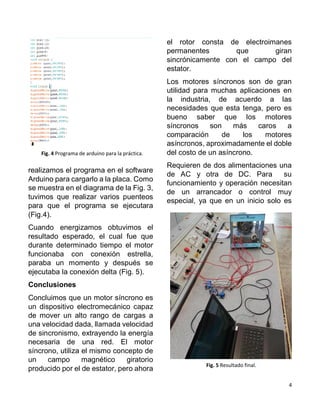 4
realizamos el programa en el software
Arduino para cargarlo a la placa. Como
se muestra en el diagrama de la Fig. 3,
tuvimos que realizar varios puenteos
para que el programa se ejecutara
(Fig.4).
Cuando energizamos obtuvimos el
resultado esperado, el cual fue que
durante determinado tiempo el motor
funcionaba con conexión estrella,
paraba un momento y después se
ejecutaba la conexión delta (Fig. 5).
Conclusiones
Concluimos que un motor síncrono es
un dispositivo electromecánico capaz
de mover un alto rango de cargas a
una velocidad dada, llamada velocidad
de sincronismo, extrayendo la energía
necesaria de una red. El motor
síncrono, utiliza el mismo concepto de
un campo magnético giratorio
producido por el de estator, pero ahora
el rotor consta de electroimanes
permanentes que giran
sincrónicamente con el campo del
estator.
Los motores síncronos son de gran
utilidad para muchas aplicaciones en
la industria, de acuerdo a las
necesidades que esta tenga, pero es
bueno saber que los motores
síncronos son más caros a
comparación de los motores
asíncronos, aproximadamente el doble
del costo de un asíncrono.
Requieren de dos alimentaciones una
de AC y otra de DC. Para su
funcionamiento y operación necesitan
de un arrancador o control muy
especial, ya que en un inicio solo es
Fig. 4 Programa de arduino para la práctica.
Fig. 5 Resultado final.
 
