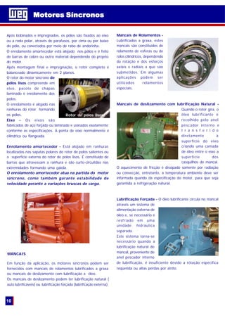 Motores SíncronosMotores Síncronos
10
Após bobinados e impregnados, os pólos são fixados ao eixo
ou a roda polar, através de parafusos, por cima ou por baixo
do pólo, ou conectados por meio de rabo de andorinha.
O enrolamento amortecedor está alojado nos pólos e é feito
de barras de cobre ou outro material dependendo do projeto
do motor.
Após montagem final e impregnação, o rotor completo é
balanceado dinamicamente em 2 planos.
O rotor do motor síncrono de
pólos lisos compreende em
eixo, pacote de chapas
laminado e enrolamento dos
polos.
O enrolamento é alojado nas
ranhuras do rotor formando
os pólos.
Eixo – Os eixos são
fabricados de aço forjado ou laminado e usinados exatamente
conforme as especificações. A ponta de eixo normalmente é
cilíndrica ou flangeada.
Enrolamento amortecedor - Está alojado em ranhuras
localizadas nas sapatas polares do rotor de polos salientes ou
a superfície externa do rotor de polos lisos. É constituido de
barras que atravessam a ranhura e são curto-circuitdas nas
extremidades formando uma gaiola.
O enrolamento amortecedor atua na partida do motor
síncrono, como também garante estabilidade de
velocidade perante a variações bruscas de carga.
Em função da aplicação, os motores síncronos podem ser
fornecidos com mancais de rolamentos lubrificados a graxa
ou mancais de deslizamento com lubrificação a óleo.
Os mancais de deslizamento podem ter lubrificação natural (
auto lubrificáveis) ou lubrificação forçada (lubrificação externa).
Mancais de Rolamentos -
Lubrificados a graxa, estes
mancais são constituídos de
rolamento de esferas ou de
rolos cilíndricos, dependendo
da rotação e dos esforços
axiais e radiais a que são
submetidos. Em algumas
aplicações podem ser
utilizados rolamentos
especiais.
Mancais de deslizamento com lubrificação Natural -
Quando o rotor gira, o
óleo lubrificante é
recolhido pelo anel
pescador interno e
t r a n s f e r i d o
diretamente à
superfície do eixo
criando uma camada
de óleo entre o eixo a
superfície dos
casquilhos do mancal.
O aquecimento de fricção é dissipado somente por radiação
ou convecção, entretanto, a temperatura ambiente deve ser
informada quando da especificação do motor, para que seja
garantida a refrigeração natural.
Lubrificação Forçada - O óleo lubrificante circula no mancal
através um sistema de
alimentação externa de
óleo e, se necessário é
resfriado em uma
unidade hidráulica
separada.
Este sistema torna-se
necessário quando a
lubrificação natural do
mancal, proveniente do
anel pescador interno
de lubrificação, é insuficiente devido a rotação específica
requerida ou altas perdas por atrito.
MANCAIS
Rotor de pólos lisos
 