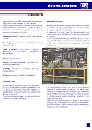 15
Velocidade fixa
As aplicações de motores síncronos com velocidade
fixa se justificam pelos baixos custos operacionais, uma
vez que apresentam alto rendimento e podem ser
utilizados como compensadores síncronos para correção
do fator de potência.
Os motores recomendados para esta aplicação são com
excitação sem escovas (brushless).
Em muitos casos um motor com valores de conjugados
inferiores ao padrão podem ser utilizados. Isto traz redução
vantajosa da corrente de partida do motor o que implica em
menor distúrbio no sistema elétrico durante o ciclo de partida
e em redução nas tensões mecânicas resultantes nos
enrolamentos do motor.
Para um correto dimensionamento e aplicação dos motores
síncronos a WEG recomenda aos seus clientes, ao se especificar
um motor síncrono, que se forneçam todas as informações
necessárias sobre a aplicação.
Motores SíncronosMotores Síncronos
Os motores síncronos WEG são fabricados especificamente
para atender as necessidades de cada aplicação.
Devido a suas caracteristicas construtivas, operação com
alto rendimento e adaptabilidade a todos os tipos de
ambiente, são utilizados em praticamente todos os
segmentos da indústria, tais como:
Mineração (britadores, moinhos, correias transportadoras
e outros);
Siderurgia (laminadores, ventiladores, bombas,
compressores);
Papel e celulose (extrusoras, picadores,
desfibradores, compressores, moedores,
descascadores);
Saneamento (bombas);
Química e petroquímica (compressores,
ventiladores, exaustores);
Cimento (britadores, moinhos, correias
transportadoras);
Borracha (extrusoras, moinhos, misturadores).
Velocidade Variável
As aplicações de motores síncronos com velocidade variável
se justificam em aplicações de alto torque com baixa rotação
e larga faixa de ajuste de velocidade.
A construção dos motores para estas aplicações podem ser
com ou sem escovas, dependendo das características da carga
e ambiente.
Devido ao maior rendimento, tamanho menor e maior
capacidade de potência, os motores síncronos podem substituir
motores de corrente contínua em aplicações de alta
performance.
APLICAÇÕES
 