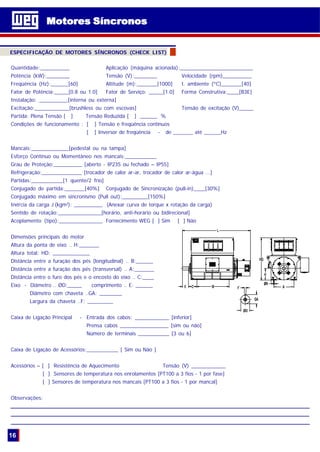 Quantidade:__________ Aplicação (máquina acionada):_________________________
Potência (kW):________ Tensão (V):________ Velocidade (rpm)__________
Freqüência (Hz):______[60] Altitude (m):_______[1000] t. ambiente (ºC)_______[40]
Fator de Potência:_____[0.8 ou 1.0] Fator de Serviço: _____[1.0] Forma Construtiva:____[B3E]
Instalação: __________[interna ou externa]
Excitação:____________[brushless ou com escovas] Tensão de excitação (V)_____
Partida: Plena Tensão [ ] Tensão Reduzida [ ] ______ %
Condições de funcionamento : [ ] Tensão e freqüência contínuos
[ ] Inversor de freqüência - de _______ até ______Hz
Mancais:_____________[pedestal ou na tampa]
Esforço Contínuo ou Momentâneo nos mancais:___________
Grau de Proteção:__________ [aberto - IP23S ou fechado – IP55]
Refrigeração:______________ [trocador de calor ar-ar, trocador de calor ar-água ...]
Partidas:___________[1 quente/2 frio]
Conjugado de partida:_______[40%] Conjugado de Sincronização (pull-in)____[30%]
Conjugado máximo em sincronismo (Pull out):_________[150%]
Inércia da carga J (kgm2
): __________ (Anexar curva de torque x rotação da carga)
Sentido de rotação:_______________[horário, anti-horário ou bidirecional]
Acoplamento (tipo):_______________ Fornecimento WEG [ ] Sim [ ] Não
Dimensões principais do motor
Altura da ponta de eixo .. H:_______
Altura total: HD: _____________
Distância entre a furação dos pés (longitudinal) .. B:______
Distância entre a furação dos pés (transversal) .. A:_______
Distância entre o furo dos pés e o encosto do eixo .. C:____
Eixo - Diâmetro .. ØD:_____ comprimento .. E: ______
Diâmetro com chaveta ..GA: ________
Largura da chaveta ..F: _________
Caixa de Ligação Principal - Entrada dos cabos: ____________ [inferior]
Prensa cabos _________________ [sim ou não]
Número de terminais ___________ [3 ou 6]
Caixa de Ligação de Acessórios:___________ [ Sim ou Não ]
Acessórios – [ ] Resistência de Aquecimento Tensão (V) ____________
[ ] Sensores de temperatura nos enrolamentos [PT100 a 3 fios - 1 por fase]
[ ] Sensores de temperatura nos mancais [PT100 a 3 fios - 1 por mancal]
Observações:
_________________________________________________________________________________________________________________________________________________________________________________________________________________________________________
___________________________________________________________________________________________________________________________________________________________________________________________________________________________
________________________________________________________________________________________________________________________________________________________________________________________
Motores SíncronosMotores Síncronos
16
ESPECIFICAÇÃO DE MOTORES SÍNCRONOS (CHECK LIST)
 