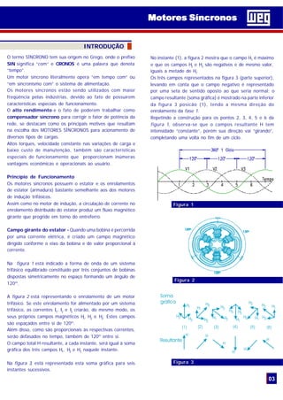 O termo SÍNCRONO tem sua origem no Grego, onde o prefixo
SIN significa “com” e CRONOS é uma palavra que denota
“tempo”.
Um motor síncrono literalmente opera “em tempo com” ou
“em sincronismo com” o sistema de alimentação.
Os motores síncronos estão sendo utilizados com maior
freqüência pelas indústrias, devido ao fato de possuírem
características especiais de funcionamento.
O alto rendimento e o fato de poderem trabalhar como
compensador síncrono para corrigir o fator de potência da
rede, se destacam como os principais motivos que resultam
na escolha dos MOTORES SÍNCRONOS para acionamento de
diversos tipos de cargas.
Altos torques, velocidade constante nas variações de carga e
baixo custo de manutenção, também são características
especiais de funcionamento que proporcionam inúmeras
vantagens econômicas e operacionais ao usuário.
Princípio de Funcionamento
Os motores síncronos possuem o estator e os enrolamentos
de estator (armadura) bastante semelhante aos dos motores
de indução trifásicos.
Assim como no motor de indução, a circulação de corrente no
enrolamento distribuído do estator produz um fluxo magnético
girante que progride em torno do entreferro.
Campo girante do estator - Quando uma bobina é percorrida
por uma corrente elétrica, é criado um campo magnético
dirigido conforme o eixo da bobina e de valor proporcional à
corrente.
Na figura 1 está indicado a forma de onda de um sistema
trifásico equilibrado constituido por três conjuntos de bobinas
dispostas simetricamente no espaço formando um ângulo de
120º.
A figura 2 está representando o enrolamento de um motor
trifásico. Se este enrolamento for alimentado por um sistema
trifásico, as correntes I1
, I2
e I3
criarão, do mesmo modo, os
seus próprios campos magnéticos H1
, H2
e H3
. Estes campos
são espaçados entre si de 120º.
Além disso, como são proporcionais às respectivas correntes,
serão defasados no tempo, também de 120º entre si.
O campo total H resultante, a cada instante, será igual à soma
gráfica dos três campos H1
, H2
e H3
naquele instante.
Na figura 3, está representada esta soma gráfica para seis
instantes sucessivos.
INTRODUÇÃO
No instante (1), a figura 2 mostra que o campo H1
é máximo
e que os campos H2
e H3
são negativos e de mesmo valor,
iguais a metade de H1
.
Os três campos representados na figura 3 (parte superior),
levando em conta que o campo negativo é representado
por uma seta de sentido oposto ao que seria normal; o
campo resultante (soma gráfica) é mostrado na parte inferior
da figura 3 posicão (1), tendo a mesma direção do
enrolamento da fase 1.
Repetindo a construção para os pontos 2, 3, 4, 5 e 6 da
figura 1, observa-se que o campos resultante H tem
intensidade “constante”, porém sua direção vai “girando”,
completando uma volta no fim de um ciclo.
Figura 1
03
Figura 2
Figura 3
Motores SíncronosMotores Síncronos
 