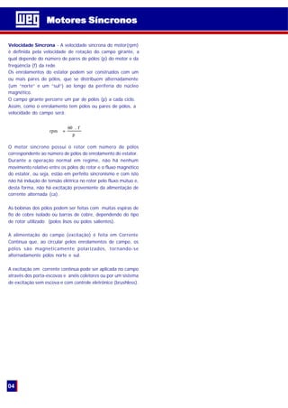 Velocidade Síncrona - A velocidade síncrona do motor(rpm)
é definida pela velocidade de rotação do campo girante, a
qual depende do número de pares de pólos (p) do motor e da
freqüência (f) da rede.
Os enrolamentos do estator podem ser construídos com um
ou mais pares de pólos, que se distribuem alternadamente
(um “norte” e um “sul”) ao longo da periferia do núcleo
magnético.
O campo girante percorre um par de pólos (p) a cada ciclo.
Assim, como o enrolamento tem pólos ou pares de pólos, a
velocidade do campo será:
O motor síncrono possui o rotor com número de pólos
correspondente ao número de pólos do enrolamento do estator.
Durante a operação normal em regime, não há nenhum
movimento relativo entre os pólos do rotor e o fluxo magnético
do estator, ou seja, estão em perfeito sincronismo e com isto
não há indução de tensão elétrica no rotor pelo fluxo mútuo e,
desta forma, não há excitação proveniente da alimentação de
corrente alternada (ca).
As bobinas dos pólos podem ser feitas com muitas espiras de
fio de cobre isolado ou barras de cobre, dependendo do tipo
de rotor utilizado (polos lisos ou polos salientes).
A alimentação do campo (excitação) é feita em Corrente
Contínua que, ao circular pelos enrolamentos de campo, os
pólos são magneticamente polarizados, tornando-se
alternadamente pólos norte e sul.
A excitação em corrente contínua pode ser aplicada no campo
através dos porta-escovas e anéis coletores ou por um sistema
de excitação sem escova e com controle eletrônico (brushless).
p
f.60
rpm =
Motores SíncronosMotores Síncronos
04
 