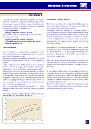 05
VANTAGENS
A aplicação dos Motores Síncronos na indústria, na maioria
das vezes, resultam em vantagens econômicas e operacionais
consideráveis ao usuário devido a suas características de
funcionamento. Dentre as vantagens econômicas da utilização
dos motores síncronos, as principais são:
- Alto rendimento.
- Corrigir o fator de potência da rede
Ainda podemos citar as vantagens operacionais específicas
dos motores síncronos:
- Características de partida especiais.
- Velocidade constante sob variações de carga.
- Manutenção reduzida.
Alto Rendimento
Além de considerarmos o custo inicial na aquisição do motor
síncrono, devemos considerar os ganhos que podem ser obtidos
pelos baixos custos operacionais.
Quando basicamente se considera o rendimento na escolha
do motor, um motor síncrono com FP=1.0 é usualmente a
solução.
Sendo a potência reativa (kVAr) desnecessária, e aplicável
somente a potência real (kW), a corrente de linha é minimizada,
resultando em menor perda I2
R no enrolamento do estator.
Uma vez que a corrente de campo requerida é a mínima
praticável, haverá menor perda I2
R no enrolamento de campo
da mesma forma. Com exceção das situações onde um alto
conjugado é requerido, a baixa perda nos enrolamentos do
estator e de campo permitem que o motor síncrono com FP=1.0
seja construído em tamanho inferior aos motores síncronos
com FP= 0.8 de mesma potência.
Assim, os rendimentos do motor síncrono com FP=1.0 são
geralmente superiores aos do motor de indução de mesma
potência.
Comparativo entre os rendimentos dos motores síncronos
com FP=0.8, FP=1.0 e motores de indução.
Correção do Fator de Potência
Os sistemas de potência de energia elétrica são baseados não
somente em potência ativa em kW gerada, mas também no
fator de potência na qual ela é fornecida.
Penalidades podem ser aplicadas ao consumidor, quando o
fator de potência da carga está abaixo de valores especificados.
Estas penalidades (multas) ocorrem devido ao fato de que
baixo fator de potência representa um aumento da potência
reativa (kVAr) requerida e conseqüentemente, um aumento
da capacidade dos equipamentos de geração e transmissão
de energia elétrica.
Nas indústrias, geralmente predominam as cargas reativas
indutivas, que são os motores de indução de pequeno porte
ou de rotação baixa, as quais requerem considerável
quantidade de potência reativa (kVAr) consumida como
corrente de magnetização.
Para suprir a necessidade da rede de potência reativa, além
da possibilidade de utilização de bancos de capacitores, os
motores síncronos são freqüentemente utilizados com esta
finalidade.
O fator de potência dos motores síncronos pode ser facilmente
controlado devido ao fato de possuirem uma fonte separada
de excitação, e desta forma, podem tanto aumentar a potência
sem geração de potência reativa (motor com fator de potência
unitário), ou também gerar potência reativa necessária (motor
com fator de potência 0.8).
Desta forma, o motor síncrono, dependendo da aplicação, pode
fornecer a potência útil de acionamento necessária com redução
benéfica da potência total do sistema.
Motores SíncronosMotores Síncronos
 