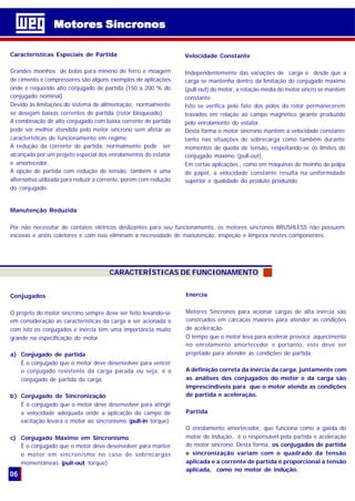 Características Especiais de Partida
Grandes moinhos de bolas para minério de ferro e moagem
de cimento e compressores são alguns exemplos de aplicações
onde é requerido alto conjugado de partida (150 a 200 % do
conjugado nominal).
Devido às limitações do sistema de alimentação, normalmente
se desejam baixas correntes de partida (rotor bloqueado).
A combinação de alto conjugado com baixa corrente de partida
pode ser melhor atendida pelo motor síncrono sem afetar as
características de funcionamento em regime.
A redução da corrente de partida, normalmente pode ser
alcançada por um projeto especial dos enrolamentos do estator
e amortecedor.
A opção de partida com redução de tensão, também é uma
alternativa utilizada para reduzir a corrente, porém com redução
do conjugado.
CARACTERÍSTICAS DE FUNCIONAMENTO
Velocidade Constante
Independentemente das variações de carga e desde que a
carga se mantenha dentro da limitação do conjugado máximo
(pull-out) do motor, a rotação média do motor síncro se mantém
constante.
Isto se verifica pelo fato dos pólos do rotor permanecerem
travados em relação ao campo magnético girante produzido
pelo enrolamento do estator.
Desta forma o motor síncrono mantém a velocidade constante
tanto nas situações de sobrecarga como também durante
momentos de queda de tensão, respeitando-se os limites do
conjugado máximo (pull-out).
Em certas aplicações , como em máquinas de moinho de polpa
de papel, a velocidade constante resulta na uniformidade
superior e qualidade do produto produzido.
Conjugados
O projeto do motor síncrono sempre deve ser feito levando-se
em consideração as características da carga a ser acionada e
com isto os conjugados e inércia têm uma importância muito
grande na especificação do motor.
a) Conjugado de partida
É o conjugado que o motor deve desenvolver para vencer
o conjugado resistente da carga parada ou seja, é o
conjugado de partida da carga.
b) Conjugado de Sincronização
É o conjugado que o motor deve desenvolver para atingir
a velocidade adequada onde a aplicação do campo de
excitação levará o motor ao sincronismo (pull-in torque).
c) Conjugado Máximo em Sincronismo
É o conjugado que o motor deve desenvolver para manter
o motor em sincronismo no caso de sobrecargas
momentâneas (pull-out torque).
Inercia
Motores Síncronos para acionar cargas de alta inércia são
construídos em carcaças maiores para atender as condições
de aceleração.
O tempo que o motor leva para acelerar provoca aquecimento
no enrolamento amortecedor e portanto, este deve ser
projetado para atender as condições de partida.
A definição correta da inércia da carga, juntamente com
as análises dos conjugados do motor e da carga são
imprescindíveis para que o motor atenda as condições
de partida e aceleração.
Partida
O enrolamento amortecedor, que funciona como a gaiola do
motor de indução, é o responsável pela partida e aceleração
do motor síncrono. Desta forma, os conjugados de partida
e sincronização variam com o quadrado da tensão
aplicada e a corrente de partida é proporcional a tensão
aplicada, como no motor de indução.
Motores SíncronosMotores Síncronos
06
Manutenção Reduzida
Por não necessitar de contatos elétricos deslizantes para seu funcionamento, os motores síncronos BRUSHLESS não possuem
escovas e anéis coletores e com isso eliminam a necessidade de manutenção, inspeção e limpeza nestes componentes.
 