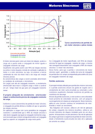 Curva característica de partida de
um motor síncrono a plena tensão
Se o conjugado do motor especificado, com 95% da rotação
síncrona for igual ao conjugado máximo da carga, o mesmo
não conseguirá desenvolver este conjugado a 98% da rotação
síncrona e o motor não sincroniza.
Desta forma, para que a partida e sincronismo do motor
síncrono sejam garantidos, a análise da curva de conjugado
de partida deve ser sempre acompanhada pela análise da curva
de conjugado resistente da carga.
Partida assíncrona
O principal método utilizado para partida dos motores síncronos
é a partida assíncrona através da gaiola de esquilo com o
enrolamento do rotor curto-circuitado ou conectado a uma
resistência usualmente chamada resistência de partida ou
resistência de descarga.
Através da partida assíncrona, o rotor acelera a uma velocidade
muito próxima da velocidade síncrona, com um pequeno
escorregamento em relação ao campo girante. Neste momento,
aplica-se uma corrente contínua no enrolamento do rotor,
levando o motor ao sincronismo.
Nas máquinas com escovas, utiliza-se um relé de aplicação
de campo, enquanto nos motores brushless, utiliza-se um
circuito eletrônico de disparo instalado junto de um disco
girante. A função deste circuito eletrônico e do relé de aplicação
de campo é gerenciar a seqüência de partida do motor síncrono,
desde o fechamento (curto-circuito) do rotor até a aplicação
da corrente no campo.
O motor síncrono parte como um motor de indução, acelera a
carga até o ponto onde o conjugado do motor iguala o
conjugado resistente da carga.
Usualmente este ponto ocorre com 95% da rotação síncrona
ou acima e nesta situação a tensão de excitação é aplicada no
motor e o rotor sincroniza, ou seja, irá acelerar a inércia
combinada do rotor do motor mais a da carga até rotação
síncrona precisa.
As características das cargas a serem acionadas determinam
as condições de aceleração e sincronismo.
Em cargas com alto de conjugado resistente, o enrolamento
amortecedor deve levar o conjunto carga e motor a acelerar
em um tempo maior do que para um conjugado resistente
menor.
O projeto adequado do enrolamento amortecedor
requer o conhecimento preciso do conjugado resistente
da carga.
Conforme a curva característica de partida do motor síncrono,
o conjugado de partida diminui a medida em que se aproxima
da rotação síncrona.
Em aplicações a cargas com curva parabólica de conjugado
resistente e considerando que a 98% da rotação síncrona o
valor deste cojugado seja igual ao conjugado nominal da carga,
será necessário que o motor consiga desenvolver um conjugado
igual ou superior ao conjugado da carga neste ponto.
07
Motores SíncronosMotores Síncronos
0
0.2
0.4
0.6
0.8
1
1.2
1.4
1.6
0 0.1 0.2 0.3 0.4 0.5 0.6 0.7 0.8 0.9 1
Rotação [pu]
Conjugado[pu]
0
1
2
3
4
5
6
Corrente[pu]
Sincronismo
Corrente de partida
Conjugado do motor
Conjugado da carga
 