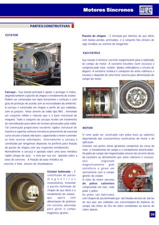 09
PARTES CONSTRUTIVAS
Motores SíncronosMotores Síncronos
ESTATOR
Carcaça - Sua função principal é apoiar e proteger o motor,
alojando também o pacote de chapas e enrolamento do estator.
Podem ser construídas nos tipos horizontais e verticais e com
grau de proteção de acordo com as necessidades do ambiente.
A carcaça é construída em chapas e perfis de aço soldadas,
com as junções feitas através de solda tipo MIG , formando
um conjunto sólido e robusto que é a base estrutural da
máquina. Todo o conjunto da carcaça recebe um tratamento
de normalização para alívio de tensões provocadas pela solda.
Tal construção proporciona excelente rigidez estrutural de
maneira a suportar esforços mecânicos proveniente de eventual
curto-circuito e baixas vibrações, capacitando o motor a atender
as mais severas solicitações. Internamente a carcaça é
constituída por longarinas dispostas na periferia para fixação
do pacote de chapas com seu respectivo enrolamento.
Normalmente a carcaça é apoiada sobre uma base metálica
rígida (chapa de aço), e esta por sua vez apoiada sobre a
base de concreto. A fixação da base metálica ao
concreto é feita através de chumbadores.
Estator bobinado - É
constituido de partes
m a g n é t i c a s
estacionárias, incluindo
o pacote laminado de
chapas de aço silício e o
enrolamento do estator,
que opera com
alimentação de potência
em corrente alternada
para gerar o campo
magnético girante.
Sua função é fornecer corrente magnetizante para o bobinado
de campo do motor. A excitatriz brushles (sem escovas) é
composta pelo rotor, estator, diodos retificadores e circuito de
disparo. A excitatriz estática é composta de anéis coletores e
escovas e depende de uma fonte externa para alimentação do
campo do motor.
EXCITATRIZ
Motor com escovas
Excitatriz brushless
Pacote de chapas - É formado por lâminas de aço silício
com baixas perdas, prensadas, e o conjunto fixo através de
viga metálica ou sistema de longarinas.
O rotor pode ser construído com pólos lisos ou salientes
dependendo das características construtivas do motor e da
aplicação.
Consiste nas partes ativas giratórias compostas da coroa do
rotor, o enrolamento de campo e o enrolamento amortecedor.
Os pólos de campo são magnetizados através da corrente direta
da excitatriz ou diretamente por anéis coletores e escovas;
eles engrenam
magneticamente pelo
entreferro e giram em
sincronismo com o campo
girante do estator.
O rotor do motor síncrono
de pólos salientes
compreende em eixo, roda
polar e pólos.
Os pólos são fabricados
com chapas de aço laminado que são fixadas através de barras
de aço que são soldadas nas extremidades.As bobinas de
campo são feitas de fios de cobre esmaltados ou barras de
cobre planas.
ROTOR
Rotor de pólos salientes
 