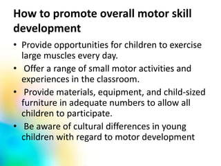 How to promote overall motor skill
development
• Provide opportunities for children to exercise
large muscles every day.
• Offer a range of small motor activities and
experiences in the classroom.
• Provide materials, equipment, and child-sized
furniture in adequate numbers to allow all
children to participate.
• Be aware of cultural differences in young
children with regard to motor development
 