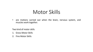 Motor Skills
• are motions carried out when the brain, nervous system, and
muscles work together.
Two kind of motor skills
1. Gross Motor Skills
2. Fine Motor Skills
 