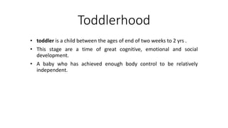 Toddlerhood
• toddler is a child between the ages of end of two weeks to 2 yrs .
• This stage are a time of great cognitive, emotional and social
development.
• A baby who has achieved enough body control to be relatively
independent.
 