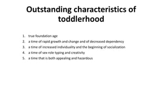 Outstanding characteristics of
toddlerhood
1. true foundation age
2. a time of rapid growth and change and of decreased dependency
3. a time of increased individuality and the beginning of socialization
4. a time of sex-role typing and creativity
5. a time that is both appealing and hazardous
 
