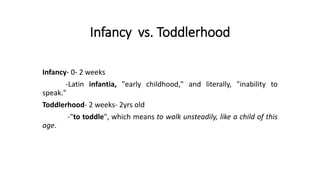 Infancy vs. Toddlerhood
Infancy- 0- 2 weeks
-Latin infantia, "early childhood," and literally, "inability to
speak."
Toddlerhood- 2 weeks- 2yrs old
-"to toddle", which means to walk unsteadily, like a child of this
age.
 