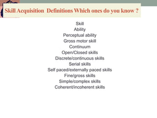 SkillAcquisition DefinitionsWhich ones do you know ?
Skill
Ability
Perceptual ability
Gross motor skill
Continuum
Open/Closed skills
Discrete/continuous skills
Serial skills
Self paced/externally paced skills
Fine/gross skills
Simple/complex skills
Coherent/incoherent skills
 