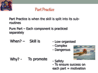 PartPractice
Part Practice is when the skill is split into its sub-
routines
Pure Part – Each component is practiced
separately
When? – Skill is
Why? - To promote
- Low organised
- Complex
- Dangerous
- Safety
- To ensure success on
each part = motivation
 