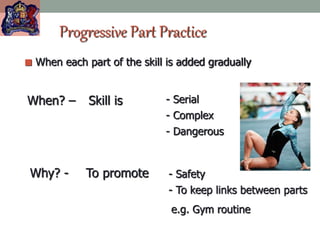 Progressive Part Practice
 When each part of the skill is added gradually
When? – Skill is - Serial
- Complex
- Dangerous
Why? - To promote - Safety
- To keep links between parts
e.g. Gym routine
 